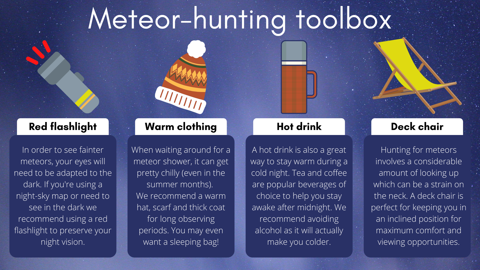 For the perfect meteor hunting experience, you will need a reference flashlight, warm clothing, a hot drink, and a nice deck chair.